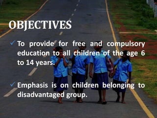 OBJECTIVES
 To provide for free and compulsory
education to all children of the age 6
to 14 years.
 Emphasis is on children belonging to
disadvantaged group.
 
