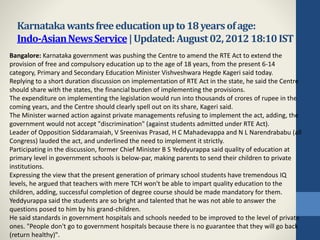 Karnatakawantsfreeeducationupto18yearsofage:
Indo-AsianNewsService|Updated:August02,201218:10IST
Bangalore: Karnataka government was pushing the Centre to amend the RTE Act to extend the
provision of free and compulsory education up to the age of 18 years, from the present 6-14
category, Primary and Secondary Education Minister Vishveshwara Hegde Kageri said today.
Replying to a short duration discussion on implementation of RTE Act in the state, he said the Centre
should share with the states, the financial burden of implementing the provisions.
The expenditure on implementing the legislation would run into thousands of crores of rupee in the
coming years, and the Centre should clearly spell out on its share, Kageri said.
The Minister warned action against private managements refusing to implement the act, adding, the
government would not accept "discrimination" (against students admitted under RTE Act).
Leader of Opposition Siddaramaiah, V Sreenivas Prasad, H C Mahadevappa and N L Narendrababu (all
Congress) lauded the act, and underlined the need to implement it strictly.
Participating in the discussion, former Chief Minister B S Yeddyurappa said quality of education at
primary level in government schools is below-par, making parents to send their children to private
institutions.
Expressing the view that the present generation of primary school students have tremendous IQ
levels, he argued that teachers with mere TCH won't be able to impart quality education to the
children, adding, successful completion of degree course should be made mandatory for them.
Yeddyurappa said the students are so bright and talented that he was not able to answer the
questions posed to him by his grand-children.
He said standards in government hospitals and schools needed to be improved to the level of private
ones. "People don't go to government hospitals because there is no guarantee that they will go back
(return healthy)".
 
