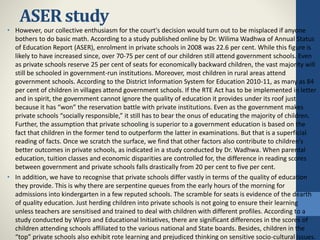 ASER study
• However, our collective enthusiasm for the court's decision would turn out to be misplaced if anyone
bothers to do basic math. According to a study published online by Dr. Wilima Wadhwa of Annual Status
of Education Report (ASER), enrolment in private schools in 2008 was 22.6 per cent. While this figure is
likely to have increased since, over 70-75 per cent of our children still attend government schools. Even
as private schools reserve 25 per cent of seats for economically backward children, the vast majority will
still be schooled in government-run institutions. Moreover, most children in rural areas attend
government schools. According to the District Information System for Education 2010-11, as many as 84
per cent of children in villages attend government schools. If the RTE Act has to be implemented in letter
and in spirit, the government cannot ignore the quality of education it provides under its roof just
because it has “won” the reservation battle with private institutions. Even as the government makes
private schools “socially responsible,” it still has to bear the onus of educating the majority of children.
Further, the assumption that private schooling is superior to a government education is based on the
fact that children in the former tend to outperform the latter in examinations. But that is a superficial
reading of facts. Once we scratch the surface, we find that other factors also contribute to children's
better outcomes in private schools, as indicated in a study conducted by Dr. Wadhwa. When parental
education, tuition classes and economic disparities are controlled for, the difference in reading scores
between government and private schools falls drastically from 20 per cent to five per cent.
• In addition, we have to recognise that private schools differ vastly in terms of the quality of education
they provide. This is why there are serpentine queues from the early hours of the morning for
admissions into kindergarten in a few reputed schools. The scramble for seats is evidence of the dearth
of quality education. Just herding children into private schools is not going to ensure their learning
unless teachers are sensitised and trained to deal with children with different profiles. According to a
study conducted by Wipro and Educational Initiatives, there are significant differences in the scores of
children attending schools affiliated to the various national and State boards. Besides, children in the
“top” private schools also exhibit rote learning and prejudiced thinking on sensitive socio-cultural issues.
 