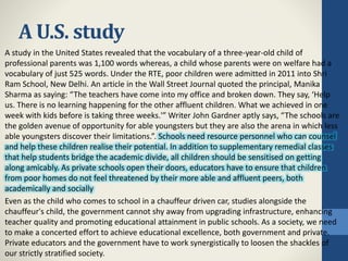 A U.S. study
A study in the United States revealed that the vocabulary of a three-year-old child of
professional parents was 1,100 words whereas, a child whose parents were on welfare had a
vocabulary of just 525 words. Under the RTE, poor children were admitted in 2011 into Shri
Ram School, New Delhi. An article in the Wall Street Journal quoted the principal, Manika
Sharma as saying: “The teachers have come into my office and broken down. They say, ‘Help
us. There is no learning happening for the other affluent children. What we achieved in one
week with kids before is taking three weeks.'” Writer John Gardner aptly says, “The schools are
the golden avenue of opportunity for able youngsters but they are also the arena in which less
able youngsters discover their limitations.”. Schools need resource personnel who can counsel
and help these children realise their potential. In addition to supplementary remedial classes
that help students bridge the academic divide, all children should be sensitised on getting
along amicably. As private schools open their doors, educators have to ensure that children
from poor homes do not feel threatened by their more able and affluent peers, both
academically and socially
Even as the child who comes to school in a chauffeur driven car, studies alongside the
chauffeur's child, the government cannot shy away from upgrading infrastructure, enhancing
teacher quality and promoting educational attainment in public schools. As a society, we need
to make a concerted effort to achieve educational excellence, both government and private.
Private educators and the government have to work synergistically to loosen the shackles of
our strictly stratified society.
 