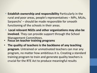 • Establish ownership and responsibility Particularly in the
rural and poor areas, people’s representatives – MPs, MLAs,
Sarpanchs’ – should be made responsible for smooth
functioning of the schools in their areas.
• Local relevant NGOs and other organizations may also be
involved. They can provide support through the School
Management Committees.
• Focus on teacher training programs
• The quality of teachers is the backbone of any teaching
program. Untrained or unmotivated teachers can mar any
program, no matter how ambitious it is. Creating a standard
training program to train and generate quality teachers is
crucial for the RTE Act to produce meaningful results
 