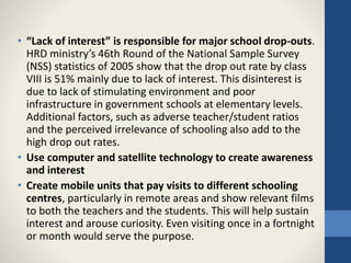 • “Lack of interest” is responsible for major school drop-outs.
HRD ministry’s 46th Round of the National Sample Survey
(NSS) statistics of 2005 show that the drop out rate by class
VIII is 51% mainly due to lack of interest. This disinterest is
due to lack of stimulating environment and poor
infrastructure in government schools at elementary levels.
Additional factors, such as adverse teacher/student ratios
and the perceived irrelevance of schooling also add to the
high drop out rates.
• Use computer and satellite technology to create awareness
and interest
• Create mobile units that pay visits to different schooling
centres, particularly in remote areas and show relevant films
to both the teachers and the students. This will help sustain
interest and arouse curiosity. Even visiting once in a fortnight
or month would serve the purpose.
 