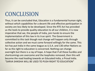 CONCLUSION
Thus, it can be concluded that, Education is a fundamental human right,
without which capabilities for a decent life and effective participation in
society are less likely to be developed. Since the RTE Act has provided
us the tools to provide quality education to all our children, it is now
imperative that we, the people of India, join hands to ensure the
implementation of this law in its true spirit. The Government is
committed to this task though real change will happen only through
collective action and we must come forward willingly for the same. This
Act has put India in the same league as U.S.A. and 130 other Nations as
far as the right to education is concerned. Nothing can change
overnight but there is a ray of hope. A hope that if all these hurdles and
shortcomings are overcome and the loopholes removed, then this will
become the road leading towards an Educated India, a Proud India.
“SARVA SHIKSHA WILL BE USED TO PUSH RIGHT TO EDUCATION”
 