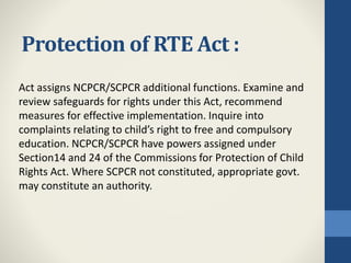 Protection of RTE Act :
Act assigns NCPCR/SCPCR additional functions. Examine and
review safeguards for rights under this Act, recommend
measures for effective implementation. Inquire into
complaints relating to child’s right to free and compulsory
education. NCPCR/SCPCR have powers assigned under
Section14 and 24 of the Commissions for Protection of Child
Rights Act. Where SCPCR not constituted, appropriate govt.
may constitute an authority.
 