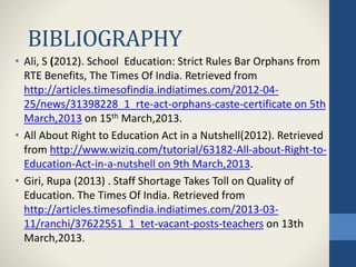 BIBLIOGRAPHY
• Ali, S (2012). School Education: Strict Rules Bar Orphans from
RTE Benefits, The Times Of India. Retrieved from
http://articles.timesofindia.indiatimes.com/2012-04-
25/news/31398228_1_rte-act-orphans-caste-certificate on 5th
March,2013 on 15th March,2013.
• All About Right to Education Act in a Nutshell(2012). Retrieved
from http://www.wiziq.com/tutorial/63182-All-about-Right-to-
Education-Act-in-a-nutshell on 9th March,2013.
• Giri, Rupa (2013) . Staff Shortage Takes Toll on Quality of
Education. The Times Of India. Retrieved from
http://articles.timesofindia.indiatimes.com/2013-03-
11/ranchi/37622551_1_tet-vacant-posts-teachers on 13th
March,2013.
 