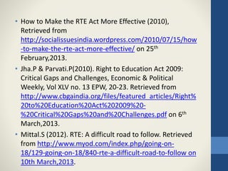• How to Make the RTE Act More Effective (2010),
Retrieved from
http://socialissuesindia.wordpress.com/2010/07/15/how
-to-make-the-rte-act-more-effective/ on 25th
February,2013.
• Jha.P & Parvati.P(2010). Right to Education Act 2009:
Critical Gaps and Challenges, Economic & Political
Weekly, Vol XLV no. 13 EPW, 20-23. Retrieved from
http://www.cbgaindia.org/files/featured_articles/Right%
20to%20Education%20Act%202009%20-
%20Critical%20Gaps%20and%20Challenges.pdf on 6th
March,2013.
• Mittal.S (2012). RTE: A difficult road to follow. Retrieved
from http://www.myod.com/index.php/going-on-
18/129-going-on-18/840-rte-a-difficult-road-to-follow on
10th March,2013.
 