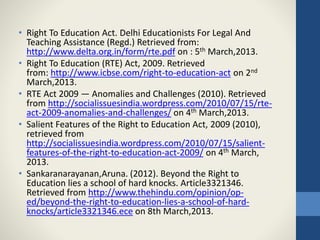 • Right To Education Act. Delhi Educationists For Legal And
Teaching Assistance (Regd.) Retrieved from:
http://www.delta.org.in/form/rte.pdf on : 5th March,2013.
• Right To Education (RTE) Act, 2009. Retrieved
from: http://www.icbse.com/right-to-education-act on 2nd
March,2013.
• RTE Act 2009 — Anomalies and Challenges (2010). Retrieved
from http://socialissuesindia.wordpress.com/2010/07/15/rte-
act-2009-anomalies-and-challenges/ on 4th March,2013.
• Salient Features of the Right to Education Act, 2009 (2010),
retrieved from
http://socialissuesindia.wordpress.com/2010/07/15/salient-
features-of-the-right-to-education-act-2009/ on 4th March,
2013.
• Sankaranarayanan,Aruna. (2012). Beyond the Right to
Education lies a school of hard knocks. Article3321346.
Retrieved from http://www.thehindu.com/opinion/op-
ed/beyond-the-right-to-education-lies-a-school-of-hard-
knocks/article3321346.ece on 8th March,2013.
 