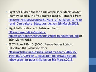 • Right of Children to Free and Compulsory Education Act
From Wikipedia, the free encyclopaedia. Retrieved from
http://en.wikipedia.org/wiki/Right_of_Children_to_Free
_and_Compulsory_Education_Act on 8th March,2013.
• Right to Education Act. Retrieved from
http://www.indg.in/primary-
education/policiesandschemes/right-to-education-bill on
16th March,2013.
• SEETHALAKSHMI, S. (2006). Centre buries Right to
Education Bill. Retrieved from
http://articles.timesofindia.indiatimes.com/2006-07-
14/india/27789149_1_education-bill-private-school-
lobby-seats-for-poor-children on 8th March,2013.
 