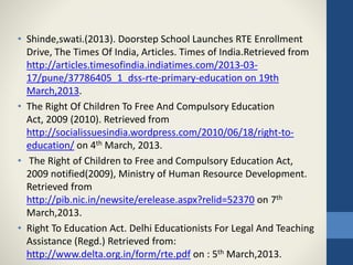 • Shinde,swati.(2013). Doorstep School Launches RTE Enrollment
Drive, The Times Of India, Articles. Times of India.Retrieved from
http://articles.timesofindia.indiatimes.com/2013-03-
17/pune/37786405_1_dss-rte-primary-education on 19th
March,2013.
• The Right Of Children To Free And Compulsory Education
Act, 2009 (2010). Retrieved from
http://socialissuesindia.wordpress.com/2010/06/18/right-to-
education/ on 4th March, 2013.
• The Right of Children to Free and Compulsory Education Act,
2009 notified(2009), Ministry of Human Resource Development.
Retrieved from
http://pib.nic.in/newsite/erelease.aspx?relid=52370 on 7th
March,2013.
• Right To Education Act. Delhi Educationists For Legal And Teaching
Assistance (Regd.) Retrieved from:
http://www.delta.org.in/form/rte.pdf on : 5th March,2013.
 