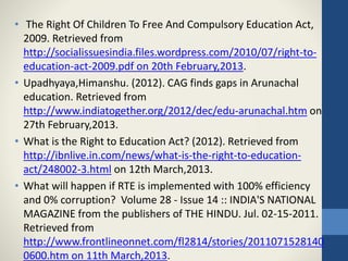 • The Right Of Children To Free And Compulsory Education Act,
2009. Retrieved from
http://socialissuesindia.files.wordpress.com/2010/07/right-to-
education-act-2009.pdf on 20th February,2013.
• Upadhyaya,Himanshu. (2012). CAG finds gaps in Arunachal
education. Retrieved from
http://www.indiatogether.org/2012/dec/edu-arunachal.htm on
27th February,2013.
• What is the Right to Education Act? (2012). Retrieved from
http://ibnlive.in.com/news/what-is-the-right-to-education-
act/248002-3.html on 12th March,2013.
• What will happen if RTE is implemented with 100% efficiency
and 0% corruption? Volume 28 - Issue 14 :: INDIA'S NATIONAL
MAGAZINE from the publishers of THE HINDU. Jul. 02-15-2011.
Retrieved from
http://www.frontlineonnet.com/fl2814/stories/2011071528140
0600.htm on 11th March,2013.
 