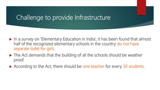 Challenge to provide Infrastructure
 In a survey on ‘Elementary Education in India’, it has been found that almost
half of the recognized elementary schools in the country do not have
separate toilet for girls.
 The Act demands that the building of all the schools should be weather
proof.
 According to the Act, there should be one teacher for every 30 students.
 