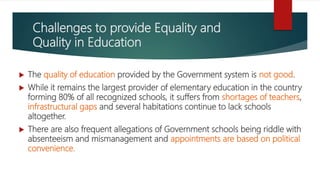 Challenges to provide Equality and
Quality in Education
 The quality of education provided by the Government system is not good.
 While it remains the largest provider of elementary education in the country
forming 80% of all recognized schools, it suffers from shortages of teachers,
infrastructural gaps and several habitations continue to lack schools
altogether.
 There are also frequent allegations of Government schools being riddle with
absenteeism and mismanagement and appointments are based on political
convenience.
 