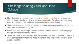 Challenge to Bring Child labours to
Schools
 Now that right to education has become a fundamental right of each and every
child, it should also be applicable to those thousands of students who are being
used as child labourers and have been denied education till now.
 There are more than 12 million children in India who are engaged in child labour
and these are just official figures.
 Unless and until a special provision is made in the Act, it would be challenging to
bring back these children to school.
 These are some of the problems that have littered the path but or HRD Minister is
quite confident of overcoming these challenged and propel India towards even
greater heights.
 