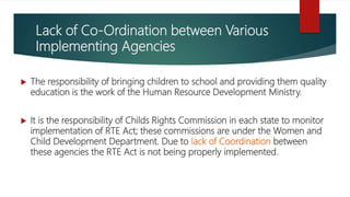 Lack of Co-Ordination between Various
Implementing Agencies
 The responsibility of bringing children to school and providing them quality
education is the work of the Human Resource Development Ministry.
 It is the responsibility of Childs Rights Commission in each state to monitor
implementation of RTE Act; these commissions are under the Women and
Child Development Department. Due to lack of Coordination between
these agencies the RTE Act is not being properly implemented.
 