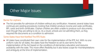 Other Major Issues:
Barrier for orphans:
 The Act provides for admission of children without any certification. However, several states have
continues pre-existing procedures insisting that children produce income and caste certificates,
BPL cards and birth certificates. Orphan children are often unable to produce such documents,
even though they are willing to do so. As a result, schools are not admitting them, as they
required the documents as a condition to admission.
Some States Have Not Notified The RTE Rules
 All states have constituted their own rules for the implementation of the RTE Act. With no one
uniform rules for all states, the states have the freedom to set its own terms for the
implementation of the Act based on the conditions of elementary education and resource
availability with the state. This move offers flexibility but it also leaves scope for misinterpretations
and ambiguity at the time of implementation.
 