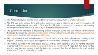 Conclusion
 The Act admittedly has shortcomings and there are some who say that it is wholly inadequate.
 The RTE Act in its present form will neither promote its prime objective of ensuring completion of
elementary education of every child of the age 6 to 14 years nor meet the commitment of ensuring
quality primary education and at best, it is just a statement of good intent.
 The government’s intentions of engineering a social revolution by the RTE shall remain a mere wishful
thinking if the issues like upgrading infrastructure, enhancing teacher quality and promoting educational
attainment in public schools etc. are not addressed.
 Not only the central and State Governments but the nation as a whole should take responsibility in this
regard. Community participation and support can make marked difference in achieving this goal.
 This Act has put India in the same league as U.S.A. and 130 other Nations as far as the right to education
is concerned. Nothing can change overnight but there is a ray of hope. A hope that if all these hurdles
and shortcomings are overcome and the loopholes removed, then this will become the road leading
towards an Education India, a Proud India.
 