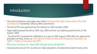 Introduction
• Free and compulsory education was made a fundamental right under article 21A of the
constitution in December 2002 by 86th amendment.
• The bill of RTE was approved by the cabinet on 30th October 2008.
• Rajya Sabha passed the bill on 20th July, 2009 and the Lok Sabha passed the bill on 4th
august, 2009.
• The bill of RTE received the notification as a law on 26th august, 2009 after the approval of
president of India, known as “the right of children to free and compulsory education act,
2009” or Right to Education Act (RTE).
• RTE came into force on 1 April 2010. (Except Jammu & Kashmir)
• India became one of 135 countries to make education a fundamental right of every child.
 
