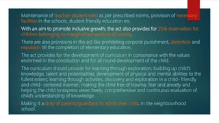  Maintenance of teacher-student ratio as per prescribed norms, provision of necessary
facilities in the schools, student friendly education etc.
 With an aim to promote inclusive growth, the act also provides for 25% reservation for
children belonging to marginalized sections of society.
 There are also provisions in the act like prohibiting corporal punishment, detention and
expulsion till the completion of elementary education.
 The act provides for the development of curriculum in consonance with the values
enshrined in the constitution and for all round development of the child.
 The curriculum should provide for learning through exploration; building up child’s
knowledge, talent and potentialities; development of physical and mental abilities to the
fullest extent; learning through activities, discovery and exploration in a child- friendly
and child- centered manner; making the child free of trauma, fear and anxiety and
helping the child to express views freely; comprehensive and continuous evaluation of
child’s understanding of knowledge.
 Making it a duty of parents/guardians to admit their child, in the neighbourhood
school.
 