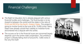 Financial Challenges
 The Right to Education Act is already plagued with various
financial hurdles and challenges. The fiscal burden is to be
shared to between the centre and the states in the ratio of
55:45 and 90:10 for the North –Eastern States. This project is
going to involve funds to the tune of Rs. 15,000 crores. Many
states have already voiced their inability to mobilize funds
and entered into a dispute with the centre.
 The success as far is the financial issues are concerned largely
depends upon the centre-state cooperation. The ambitious
project is already falling short of around Rs. 7,000 crores in
the very first itself.
 
