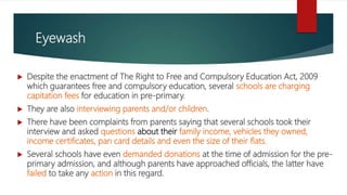 Eyewash
 Despite the enactment of The Right to Free and Compulsory Education Act, 2009
which guarantees free and compulsory education, several schools are charging
capitation fees for education in pre-primary.
 They are also interviewing parents and/or children.
 There have been complaints from parents saying that several schools took their
interview and asked questions about their family income, vehicles they owned,
income certificates, pan card details and even the size of their flats.
 Several schools have even demanded donations at the time of admission for the pre-
primary admission, and although parents have approached officials, the latter have
failed to take any action in this regard.
 