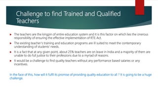 Challenge to find Trained and Qualified
Teachers
 The teachers are the kingpin of entire education system and it is this factor on which lies the onerous
responsibility of ensuring the effective implementation of RTE Act.
 The existing teacher‘s training and education programs are ill suited to meet the contemporary
understanding of students’ needs.
 It is a fact that at any given point, about 25% teachers are on leave in India and a majority of them are
unable to do full justice to their professions due to a myriad of reasons.
 It would be a challenge to find quality teachers without any performance based salaries or any
incentives.
In the face of this, how will it fulfil its promise of providing quality education to all ? It is going to be a huge
challenge.
 