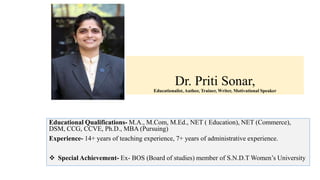 Dr. Priti Sonar,
Educationalist, Author, Trainer, Writer, Motivational Speaker
Educational Qualifications- M.A., M.Com, M.Ed., NET ( Education), NET (Commerce),
DSM, CCG, CCVE, Ph.D., MBA (Pursuing)
Experience- 14+ years of teaching experience, 7+ years of administrative experience.
 Special Achievement- Ex- BOS (Board of studies) member of S.N.D.T Women’s University
 