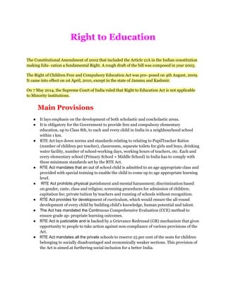 Right to Education
The Constitutional Amendment of 2002 that included the Article 21A in the Indian constitution
making Edu- cation a fundamental Right. A rough draft of the bill was composed in year 2005.
The Right of Children Free and Compulsory Education Act was pro- posed on 4th August, 2009.
It came into effect on 1st April, 2010, except in the state of Jammu and Kashmir.
On 7 May 2014, the Supreme Court of India ruled that Right to Education Act is not applicable
to Minority institutions.
Main Provisions
● It lays emphasis on the development of both scholastic and coscholastic areas.
● It is obligatory for the Government to provide free and compulsory elementary
education, up to Class 8th, to each and every child in India in a neighbourhood school
within 1 km.
● RTE Act lays down norms and standards relating to relating to PupilTeacher Ratios
(number of children per teacher), classrooms, separate toilets for girls and boys, drinking
water facility, number of school-working days, working hours of teachers, etc. Each and
every elementary school (Primary School + Middle School) in India has to comply with
these minimum standards set by the RTE Act.
● RTE Act mandates that an out of school child is admitted to an age appropriate class and
provided with special training to enable the child to come up to age appropriate learning
level.
● RTE Act prohibits physical punishment and mental harassment; discrimination based
on gender, caste, class and religion; screening procedures for admission of children;
capitation fee; private tuition by teachers and running of schools without recognition.
● RTE Act provides for development of curriculum, which would ensure the all-round
development of every child by building child's knowledge, human potential and talent.
● The Act has mandated the Continuous Comprehensive Evaluation (CCE) method to
ensure grade ap- propriate learning outcomes.
● RTE Act is justiciable and is backed by a Grievance Redressal (GR) mechanism that gives
opportunity to people to take action against non-compliance of various provisions of the
Act.
● RTE Act mandates all the private schools to reserve 25 per cent of the seats for children
belonging to socially disadvantaged and economically weaker sections. This provision of
the Act is aimed.at furthering social inclusion for a better India.
 