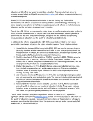 education, and the final four years to secondary education. This restructuring is aimed at
ensuring a more holistic and flexible approach to education, with a focus on experiential learning
and skill development.
The NEP 2020 also emphasizes the importance of teacher training and professional
development, with a focus on continuous learning and the use of technology in teaching. The
policy also proposes reforms to the higher education system, with a focus on multidisciplinary
education and the promotion of research and innovation.
Overall, the NEP 2020 is a comprehensive policy aimed at transforming the education system in
India. While the implementation of the policy will face several challenges, including resource
constraints and the need for systemic changes, the policy has the potential to significantly
improve access to education and the quality of education provided in India.
In addition to the reforms proposed in the NEP 2020, several other initiatives have been
launched in recent years to improve the Indian education system. These initiatives include:
1. Sarva Shiksha Abhiyan (SSA): Launched in 2001, SSA is a flagship program aimed at
providing universal access to elementary education in India. The program provides for
the construction of schools, the provision of free textbooks, the training of teachers, and
the development of curriculum and assessment frameworks.
2. Rashtriya Madhyamik Shiksha Abhiyan (RMSA): Launched in 2009, RMSA is aimed at
improving access to secondary education in India. The program provides for the
construction of schools, the provision of free textbooks, the training of teachers, and the
development of curriculum and assessment frameworks.
3. Digital India: Launched in 2015, Digital India is a program aimed at transforming India
into a digitally empowered society and knowledge economy. The program includes
initiatives aimed at providing digital infrastructure and connectivity to all parts of the
country, including rural areas.
4. Atal Innovation Mission (AIM): Launched in 2016, AIM is aimed at promoting innovation
and entrepreneurship among students in India. The program includes initiatives aimed at
promoting a culture of innovation in schools and colleges, and providing funding and
support to students and startups.
5. National Skill Development Mission (NSDM): Launched in 2015, NSDM is aimed at
promoting skill development and vocational education in India. The program includes
initiatives aimed at providing training and certification to individuals in a range of skills
and trades, and promoting entrepreneurship and self-employment.
Overall, these initiatives, along with the proposed reforms in the NEP 2020, represent a
significant effort to transform the Indian education system and improve access to education and
the quality of education provided. However, the implementation of these initiatives will require
sustained commitment and investment from the government, as well as the involvement of all
stakeholders in the education sector.
 