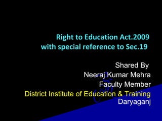 Right to Education Act.2009
with special reference to Sec.19
Shared By
Neeraj Kumar Mehra
Faculty Member
District Institute of Education & Training
Daryaganj
 