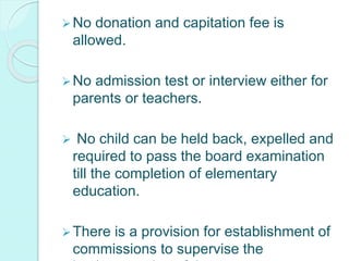 No donation and capitation fee is
allowed.
No admission test or interview either for
parents or teachers.
 No child can be held back, expelled and
required to pass the board examination
till the completion of elementary
education.
There is a provision for establishment of
commissions to supervise the
 