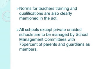 Norms for teachers training and
qualifications are also clearly
mentioned in the act.
All schools except private unaided
schools are to be managed by School
Management Committees with
75percent of parents and guardians as
members.
 