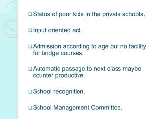 Status of poor kids in the private schools.
Input oriented act.
Admission according to age but no facility
for bridge courses.
Automatic passage to next class maybe
counter productive.
School recognition.
School Management Committee.
 