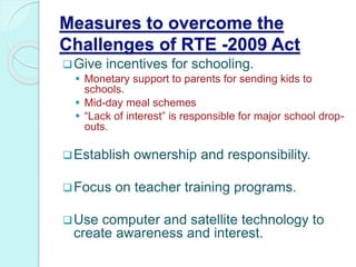 Measures to overcome the
Challenges of RTE -2009 Act
Give incentives for schooling.
 Monetary support to parents for sending kids to
schools.
 Mid-day meal schemes
 “Lack of interest” is responsible for major school drop-
outs.
Establish ownership and responsibility.
Focus on teacher training programs.
Use computer and satellite technology to
create awareness and interest.
 