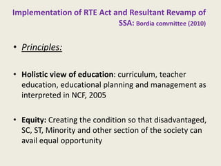 Implementation of RTE Act and Resultant Revamp of SSA: Bordia committee (2010) 
•Principles: 
•Holistic view of education: curriculum, teacher education, educational planning and management as interpreted in NCF, 2005 
•Equity: Creating the condition so that disadvantaged, SC, ST, Minority and other section of the society can avail equal opportunity 
11  