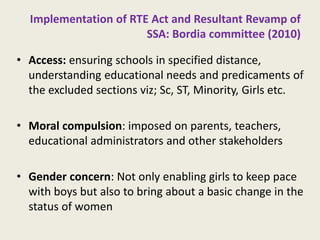 Implementation of RTE Act and Resultant Revamp of SSA: Bordia committee (2010) 
•Access: ensuring schools in specified distance, understanding educational needs and predicaments of the excluded sections viz; Sc, ST, Minority, Girls etc. 
•Moral compulsion: imposed on parents, teachers, educational administrators and other stakeholders 
•Gender concern: Not only enabling girls to keep pace with boys but also to bring about a basic change in the status of women 
12  