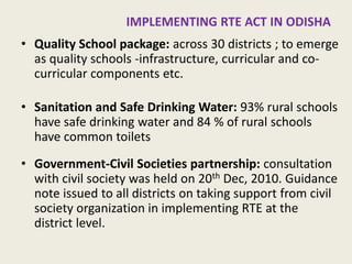 IN ODISHA: IMPLEMENTING RTE ACT 
•Quality School package: across 30 districts ; to emerge as quality schools -infrastructure, curricular and co- curricular components etc. 
•Sanitation and Safe Drinking Water: 93% rural schools have safe drinking water and 84 % of rural schools have common toilets 
•Government-Civil Societies partnership: consultation with civil society was held on 20th Dec, 2010. Guidance note issued to all districts on taking support from civil society organization in implementing RTE at the district level. 
14  