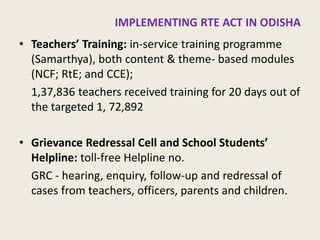 RTE ACT IN ODISHA 
•Teachers’ Training: in-service training programme (Samarthya), both content & theme- based modules (NCF; RtE; and CCE); 
1,37,836 teachers received training for 20 days out of the targeted 1, 72,892 
•Grievance Redressal Cell and School Students’ Helpline: toll-free Helpline no. 
GRC - hearing, enquiry, follow-up and redressal of cases from teachers, officers, parents and children. 
15  