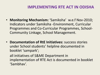 RTE ACT IN ODISHA 
•Monitoring Mechanism: ‘Samiksha’ w.e.f Nov-2010; Indicators under Samiksha -Environment, Curricular Programmes and Co-Curricular Programmes, School- Community Linkage, School Management. 
•Documentation of RtE Initiatives: success stories under School students’ helpline documented in booklet ‘sampark’; 
all initiatives of S&ME Department in implementation of RTE Act is documented in booklet ‘Sambhav’. 
16  