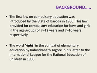 In the beginning of twentieth century 
•The first law on compulsory education was introduced by the State of Baroda in 1906. This law provided for compulsory education for boys and girls in the age groups of 7–12 years and 7–10 years respectively 
•The word ‘right’ in the context of elementary education by Rabindranath Tagore in his letter to the International League for the Rational Education of Children in 1908 
3  