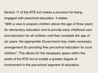 While article 45 stipulates universal education to all children up to the age of 14 years, the division between Depts. of Education and Women and Children has imposed a line between the age groups 0-6 years and 6-14 years. The only programme of significance for pre-school education instituted by government is Integrated Child Development Services (ICDS) that had for various reasons focused on the nutrition and health aspects of children to the neglect of preschool education in its early phase. 
30  