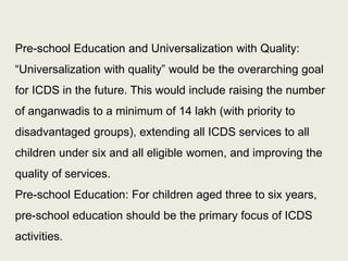 Section 11 of the RTE Act makes a provision for being engaged with preschool education. It states: “With a view to prepare children above the age of three years for elementary education and to provide early childhood care and education for all children until they complete the age of six years, the appropriate Government may make necessary arrangement for providing free pre-school education for such children”. This allows for the necessary space within the ambit of the RTE Act to enable a greater degree of involvement in the pre-school segment of education. 
31  