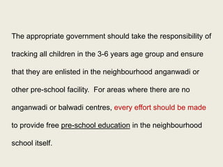 Pre-school Education and Universalization with Quality: 
“Universalization with quality” would be the overarching goal for ICDS in the future. This would include raising the number of anganwadis to a minimum of 14 lakh (with priority to disadvantaged groups), extending all ICDS services to all children under six and all eligible women, and improving the quality of services. 
Pre-school Education: For children aged three to six years, pre-school education should be the primary focus of ICDS activities. 
32  
