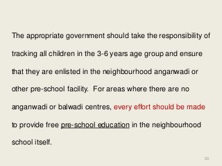The appropriate government should take the responsibility of tracking all children in the 3-6 years age group and ensure that they are enlisted in the neighbourhood anganwadi or other pre-school facility. For areas where there are no anganwadi or balwadi centres, every effort should be made to provide free pre-school education in the neighbourhood school itself. 
33  