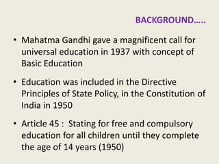 Elementary School Education in English medium? 
•Mahatma Gandhi gave a magnificent call for universal education in 1937 with concept of Basic Education 
•Education was included in the Directive Principles of State Policy, in the Constitution of India in 1950 
•Article 45 : Stating for free and compulsory education for all children until they complete the age of 14 years (1950) 
4  