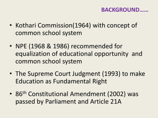 Union Government and School Education 
•Kothari Commission(1964) with concept of common school system 
•NPE (1968 & 1986) recommended for equalization of educational opportunity and common school system 
•The Supreme Court Judgment (1993) to make Education as Fundamental Right 
•86th Constitutional Amendment (2002) was passed by Parliament and Article 21A 
5  