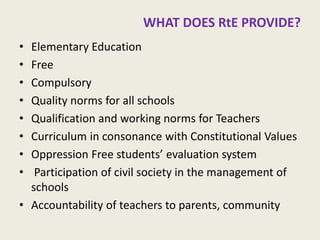 WHAT DOES RtE PROVIDE? 
•Elementary Education 
•Free 
•Compulsory 
•Quality norms for all schools 
•Qualification and working norms for Teachers 
•Curriculum in consonance with Constitutional Values 
•Oppression Free students’ evaluation system 
• Participation of civil society in the management of schools 
•Accountability of teachers to parents, community 
9  