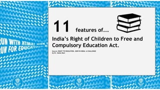 11 features of... 
India’s Right of Children to Free and 
Compulsory Education Act. 
Source: RIGHT TO EDUCATION, 2009 IN INDIA: A CHALLENGE 
by Dr. Geeta Rani 
 