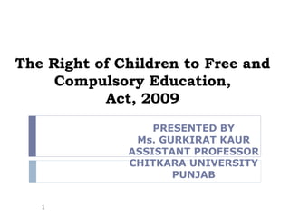 The Right of Children to Free and
     Compulsory Education,
           Act, 2009
                  PRESENTED BY
               Ms. GURKIRAT KAUR
              ASSISTANT PROFESSOR
              CHITKARA UNIVERSITY
                     PUNJAB


   1
 