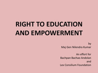 RIGHT TO EDUCATION
AND EMPOWERMENT
by
Maj Gen Nilendra Kumar
An effort for
Bachpan Bachao Andolan
and
Lex Consilium Foundation
 