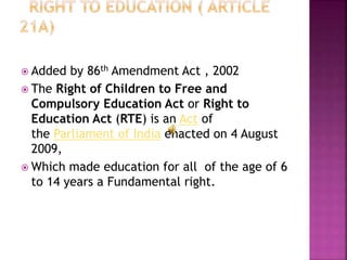  Added by 86th Amendment Act , 2002
 The Right of Children to Free and
Compulsory Education Act or Right to
Education Act (RTE) is an Act of
the Parliament of India enacted on 4 August
2009,
 Which made education for all of the age of 6
to 14 years a Fundamental right.
 